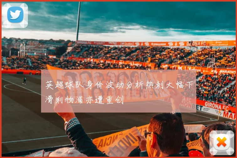 英超球队身价波动分析热刺大幅下滑利物浦亦遭重创