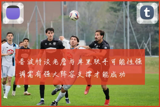 香波特谈老詹与库里联手可能性强调需有强大阵容支撑才能成功
