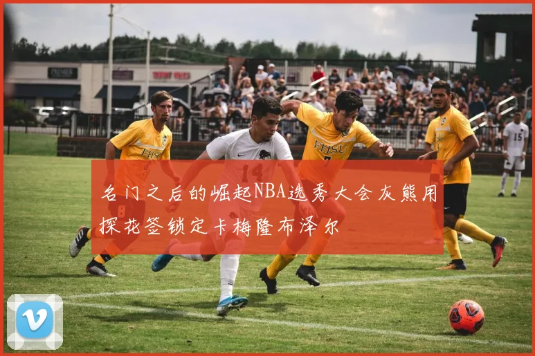 名门之后的崛起NBA选秀大会灰熊用探花签锁定卡梅隆布泽尔