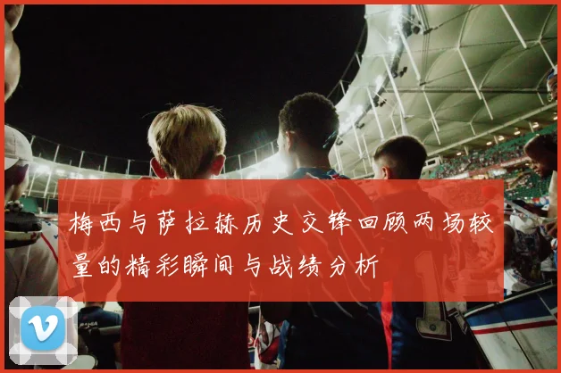 梅西与萨拉赫历史交锋回顾两场较量的精彩瞬间与战绩分析