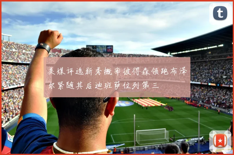 美媒评选新秀概率彼得森领跑布泽尔紧随其后迪班萨位列第三