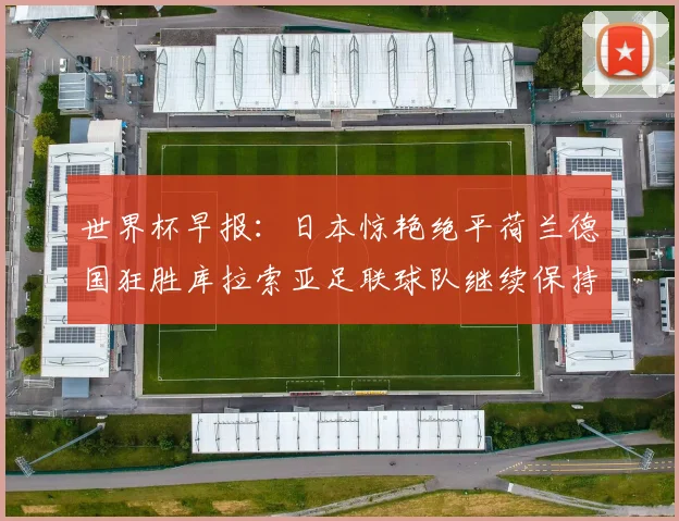 世界杯早报:日本惊艳绝平荷兰德国狂胜库拉索亚足联球队继续保持不败