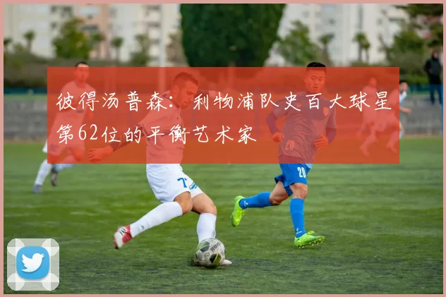 彼得汤普森：利物浦队史百大球星第62位的平衡艺术家