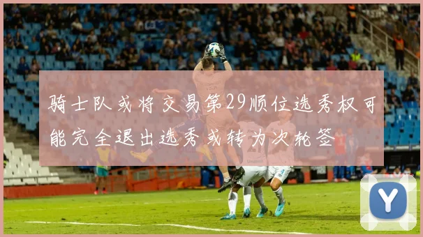 骑士队或将交易第29顺位选秀权可能完全退出选秀或转为次轮签