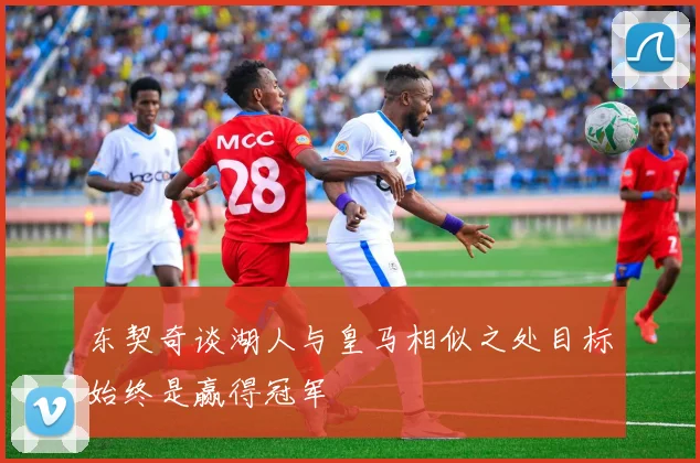 东契奇谈湖人与皇马相似之处目标始终是赢得冠军