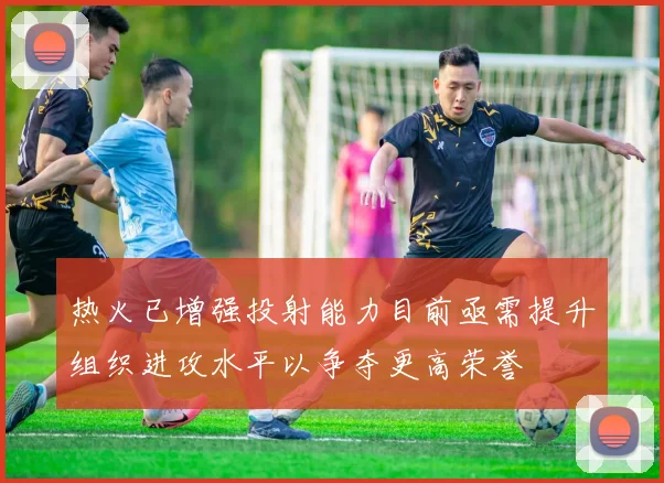 热火已增强投射能力目前亟需提升组织进攻水平以争夺更高荣誉