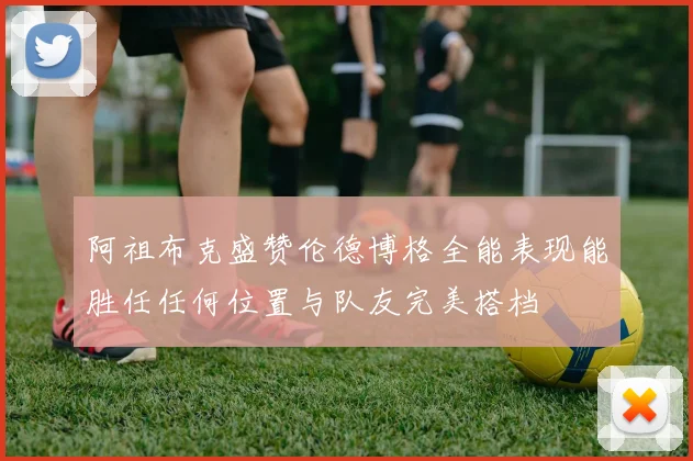 阿祖布克盛赞伦德博格全能表现能胜任任何位置与队友完美搭档