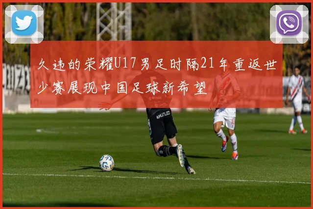 久违的荣耀U17男足时隔21年重返世少赛展现中国足球新希望