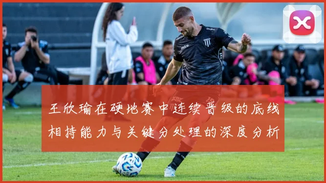 王欣瑜在硬地赛中连续晋级的底线相持能力与关键分处理的深度分析