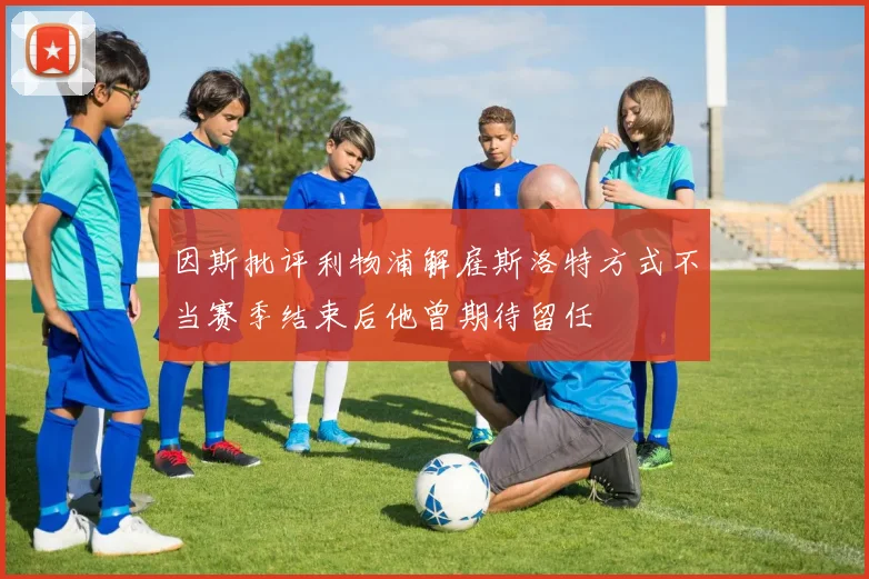 因斯批评利物浦解雇斯洛特方式不当赛季结束后他曾期待留任