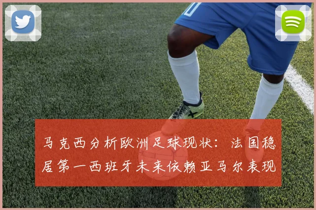 马克西分析欧洲足球现状：法国稳居第一西班牙未来依赖亚马尔表现