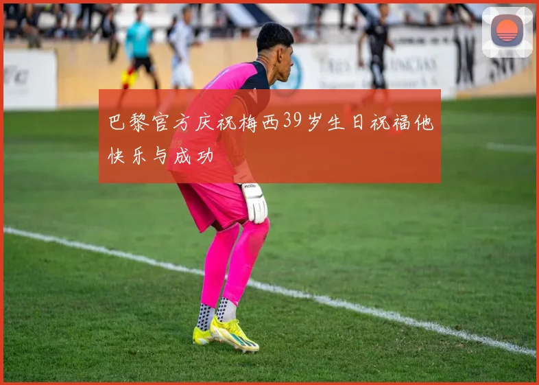 巴黎官方庆祝梅西39岁生日祝福他快乐与成功