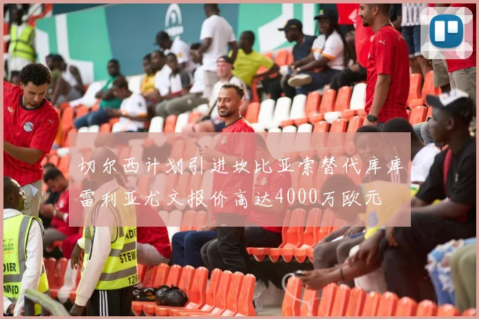 切尔西计划引进坎比亚索替代库库雷利亚尤文报价高达4000万欧元
