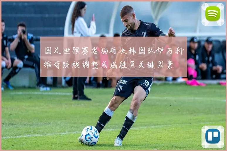 国足世预赛客场对决韩国队伊万科维奇防线调整或成胜负关键因素