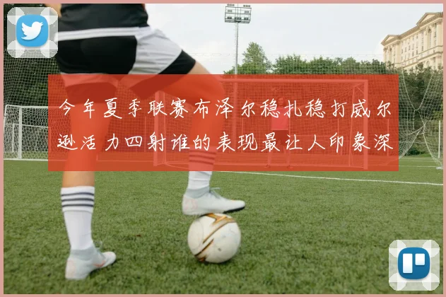 今年夏季联赛布泽尔稳扎稳打威尔逊活力四射谁的表现最让人印象深刻