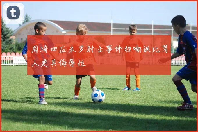 周琦回应米罗肘击事件称嘲讽比骂人更具侮辱性