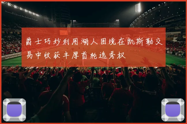 爵士巧妙利用湖人困境在凯斯勒交易中收获丰厚首轮选秀权