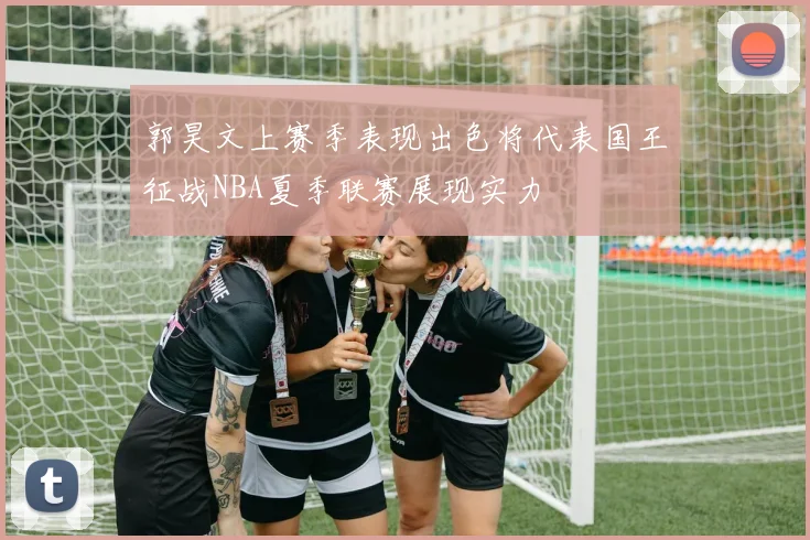 郭昊文上赛季表现出色将代表国王征战NBA夏季联赛展现实力