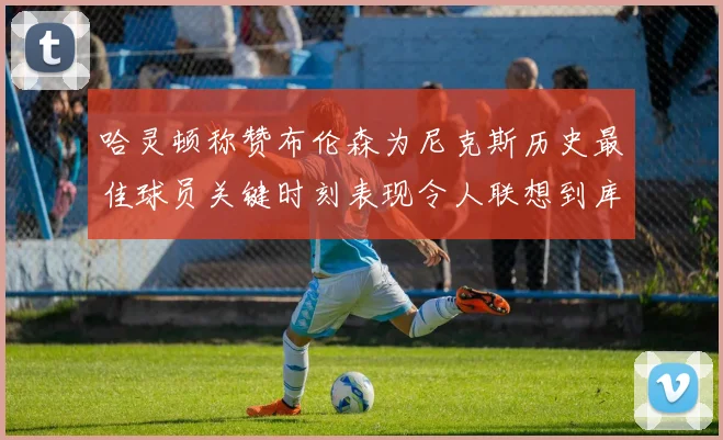 哈灵顿称赞布伦森为尼克斯历史最佳球员关键时刻表现令人联想到库里
