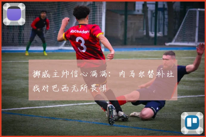 挪威主帅信心满满：内马尔替补让我对巴西无所畏惧