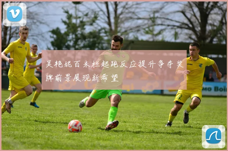 吴艳妮百米栏起跑反应提升争夺奖牌前景展现新希望