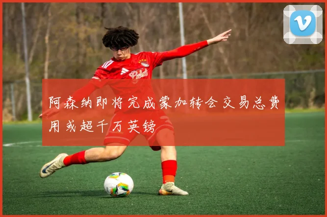 阿森纳即将完成蒙加转会交易总费用或超千万英镑