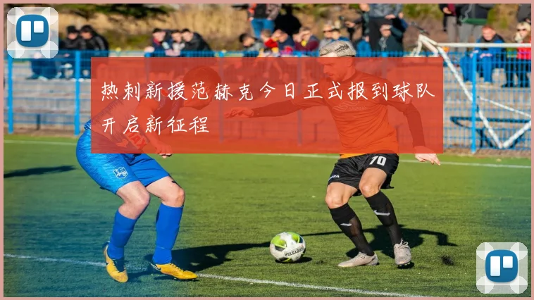 热刺新援范赫克今日正式报到球队开启新征程